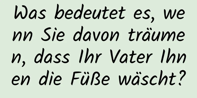 Was bedeutet es, wenn Sie davon träumen, dass Ihr Vater Ihnen die Füße wäscht?