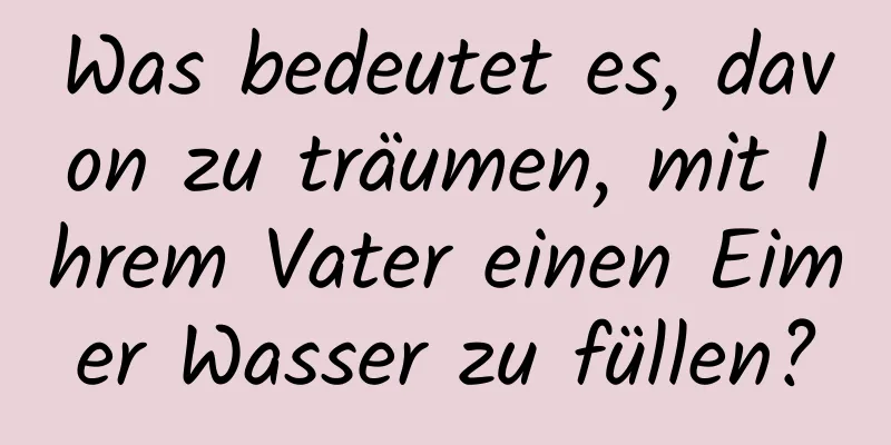 Was bedeutet es, davon zu träumen, mit Ihrem Vater einen Eimer Wasser zu füllen?