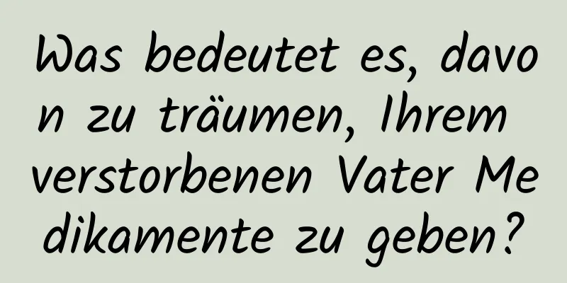 Was bedeutet es, davon zu träumen, Ihrem verstorbenen Vater Medikamente zu geben?