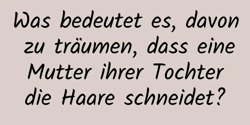 Was bedeutet es, davon zu träumen, dass eine Mutter ihrer Tochter die Haare schneidet?