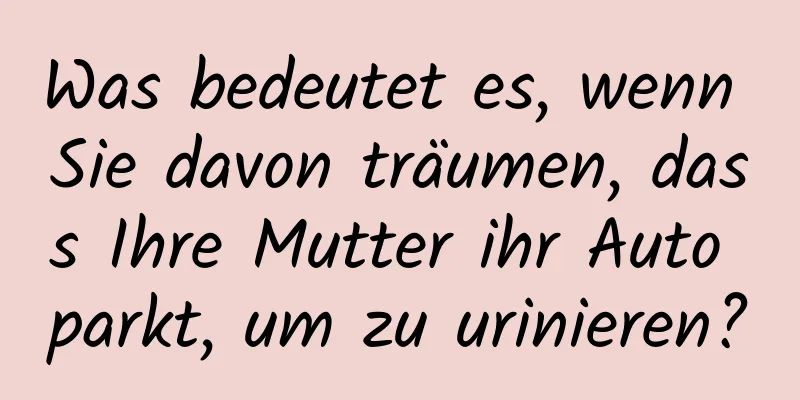 Was bedeutet es, wenn Sie davon träumen, dass Ihre Mutter ihr Auto parkt, um zu urinieren?