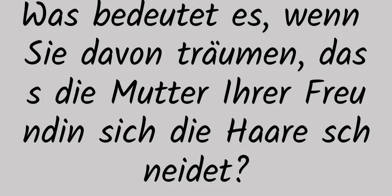 Was bedeutet es, wenn Sie davon träumen, dass die Mutter Ihrer Freundin sich die Haare schneidet?