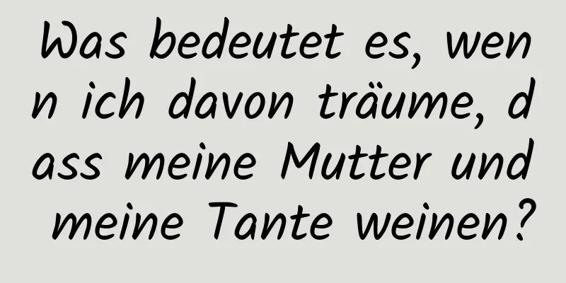 Was bedeutet es, wenn ich davon träume, dass meine Mutter und meine Tante weinen?