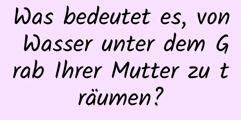 Was bedeutet es, von Wasser unter dem Grab Ihrer Mutter zu träumen?