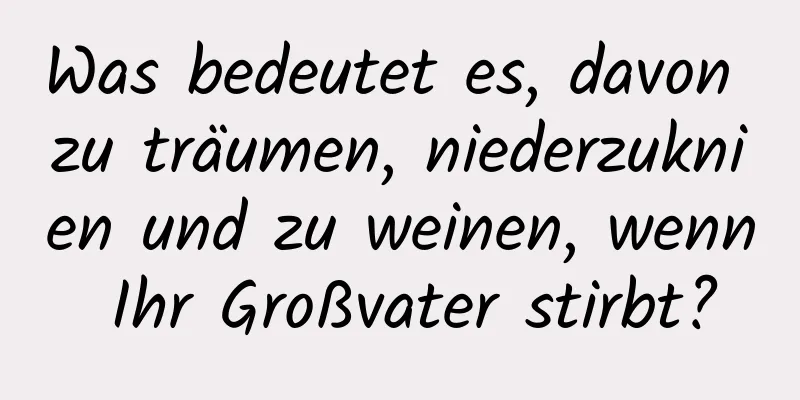 Was bedeutet es, davon zu träumen, niederzuknien und zu weinen, wenn Ihr Großvater stirbt?