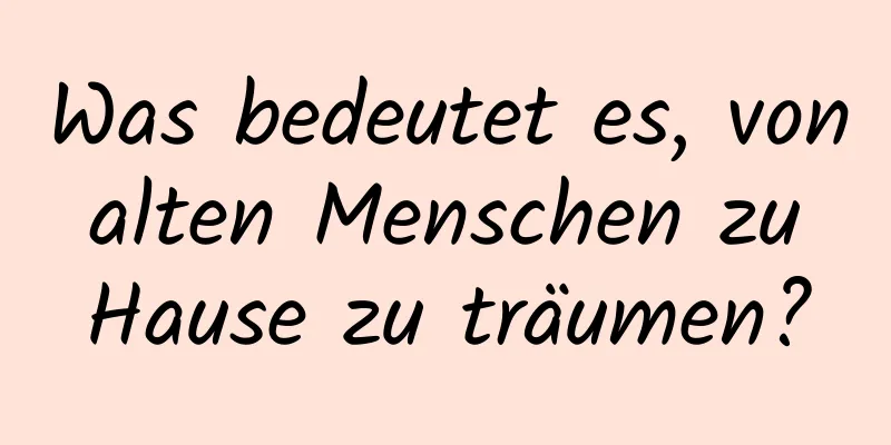 Was bedeutet es, von alten Menschen zu Hause zu träumen?