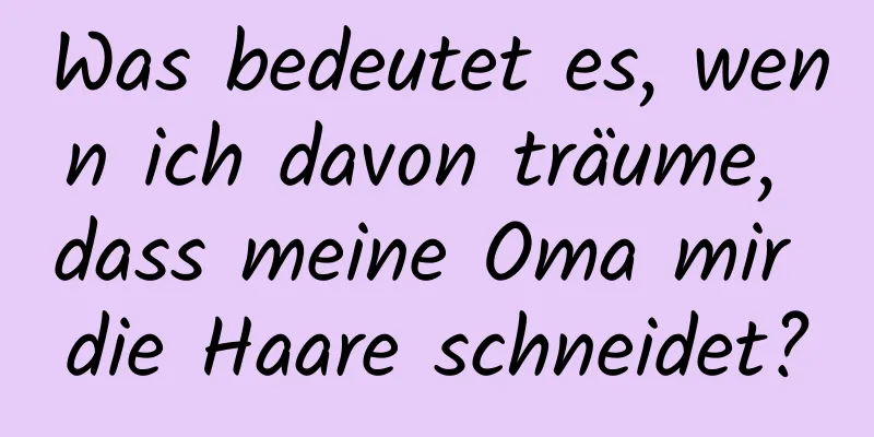 Was bedeutet es, wenn ich davon träume, dass meine Oma mir die Haare schneidet?