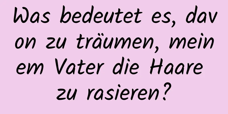 Was bedeutet es, davon zu träumen, meinem Vater die Haare zu rasieren?