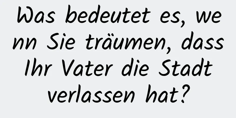 Was bedeutet es, wenn Sie träumen, dass Ihr Vater die Stadt verlassen hat?