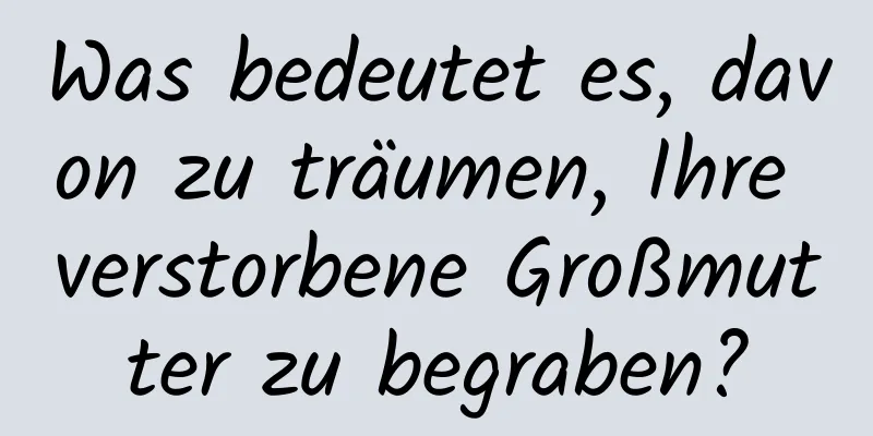 Was bedeutet es, davon zu träumen, Ihre verstorbene Großmutter zu begraben?