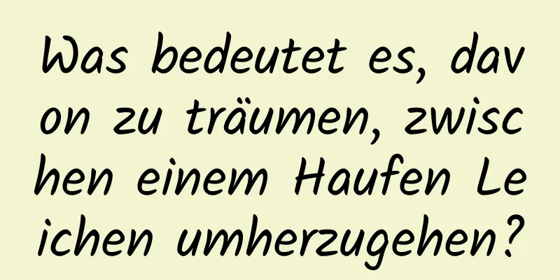 Was bedeutet es, davon zu träumen, zwischen einem Haufen Leichen umherzugehen?