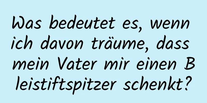 Was bedeutet es, wenn ich davon träume, dass mein Vater mir einen Bleistiftspitzer schenkt?