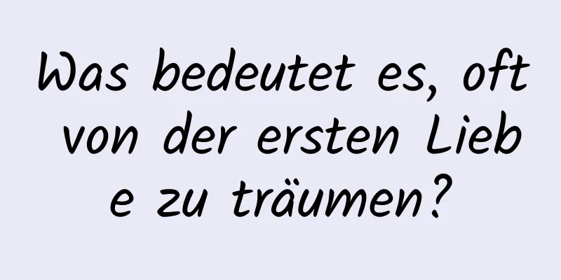 Was bedeutet es, oft von der ersten Liebe zu träumen?