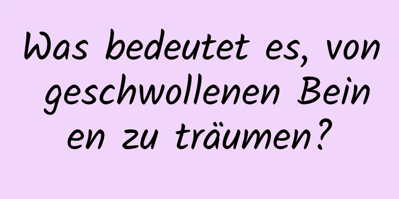 Was bedeutet es, von geschwollenen Beinen zu träumen?