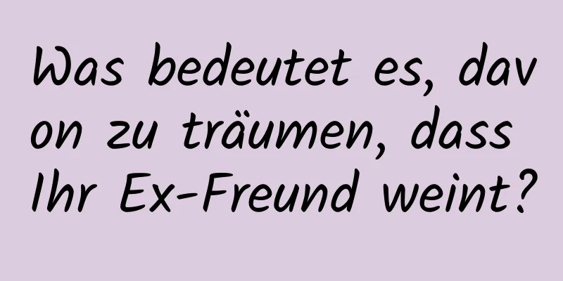 Was bedeutet es, davon zu träumen, dass Ihr Ex-Freund weint?