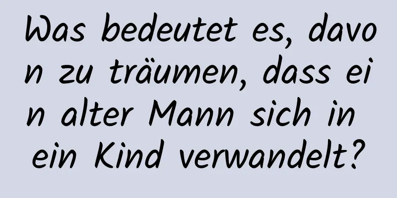 Was bedeutet es, davon zu träumen, dass ein alter Mann sich in ein Kind verwandelt?