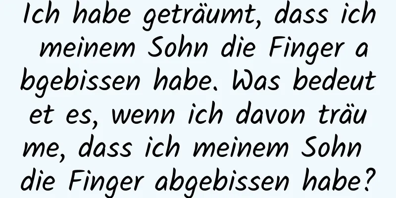 Ich habe geträumt, dass ich meinem Sohn die Finger abgebissen habe. Was bedeutet es, wenn ich davon träume, dass ich meinem Sohn die Finger abgebissen habe?