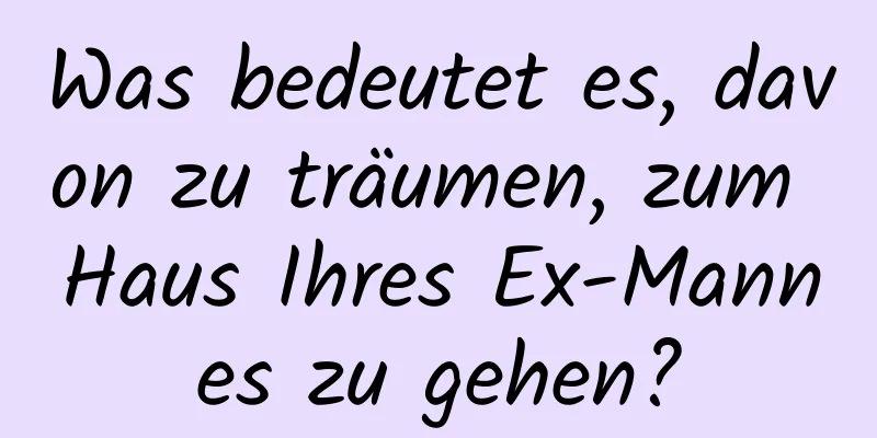 Was bedeutet es, davon zu träumen, zum Haus Ihres Ex-Mannes zu gehen?