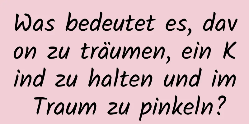 Was bedeutet es, davon zu träumen, ein Kind zu halten und im Traum zu pinkeln?