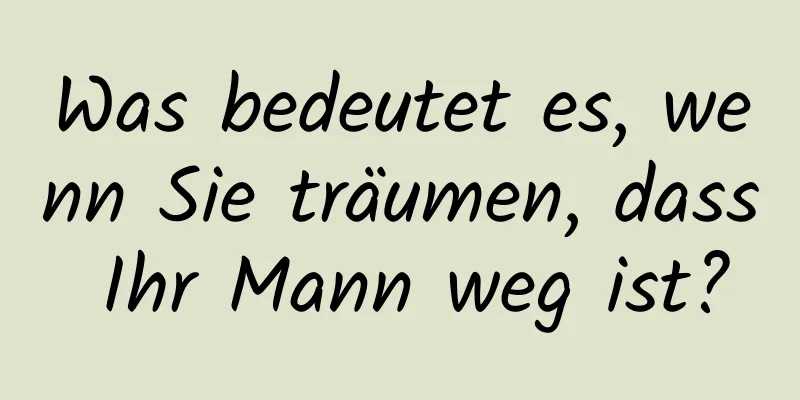 Was bedeutet es, wenn Sie träumen, dass Ihr Mann weg ist?