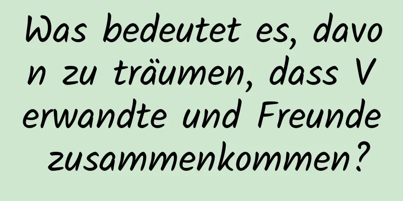 Was bedeutet es, davon zu träumen, dass Verwandte und Freunde zusammenkommen?