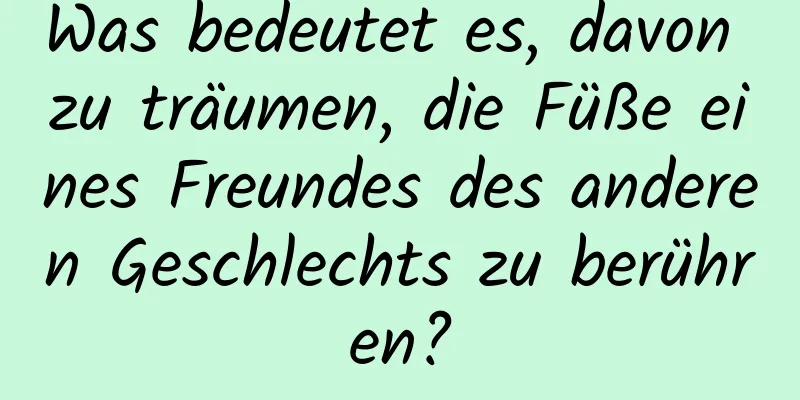 Was bedeutet es, davon zu träumen, die Füße eines Freundes des anderen Geschlechts zu berühren?