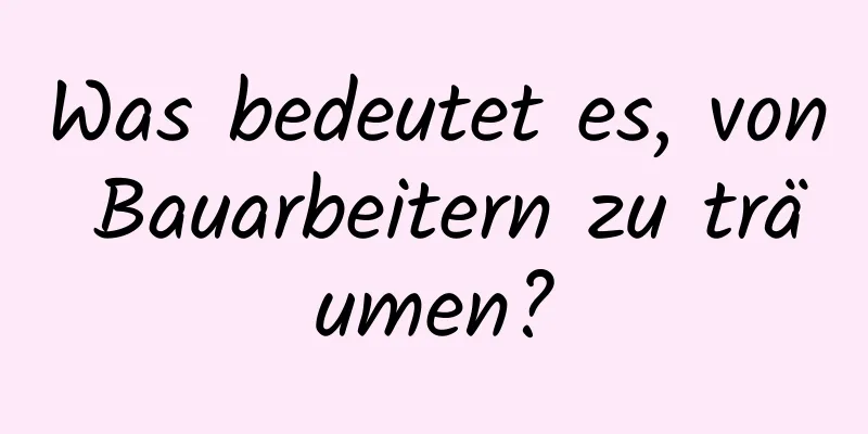 Was bedeutet es, von Bauarbeitern zu träumen?