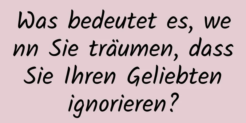 Was bedeutet es, wenn Sie träumen, dass Sie Ihren Geliebten ignorieren?