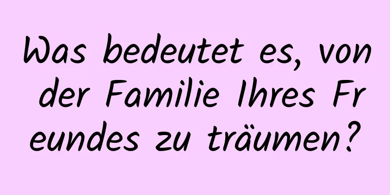 Was bedeutet es, von der Familie Ihres Freundes zu träumen?