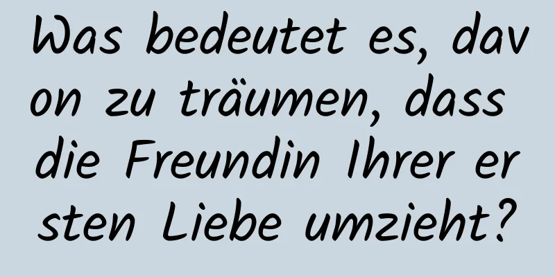 Was bedeutet es, davon zu träumen, dass die Freundin Ihrer ersten Liebe umzieht?