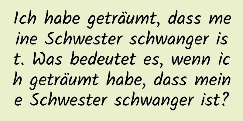 Ich habe geträumt, dass meine Schwester schwanger ist. Was bedeutet es, wenn ich geträumt habe, dass meine Schwester schwanger ist?