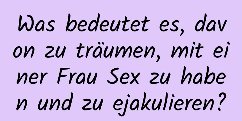 Was bedeutet es, davon zu träumen, mit einer Frau Sex zu haben und zu ejakulieren?