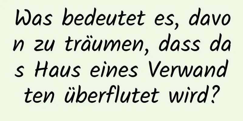 Was bedeutet es, davon zu träumen, dass das Haus eines Verwandten überflutet wird?