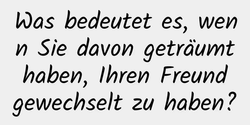 Was bedeutet es, wenn Sie davon geträumt haben, Ihren Freund gewechselt zu haben?