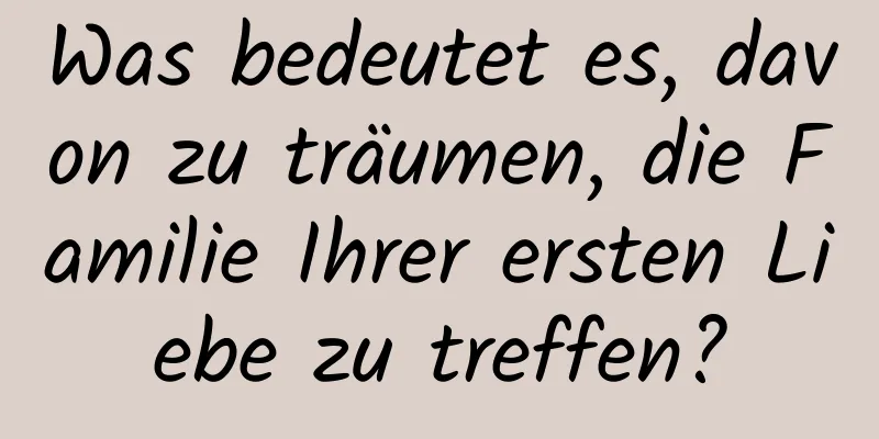 Was bedeutet es, davon zu träumen, die Familie Ihrer ersten Liebe zu treffen?