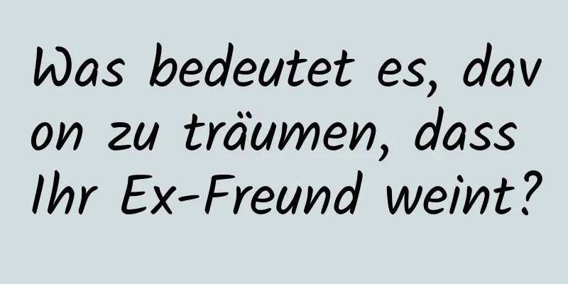 Was bedeutet es, davon zu träumen, dass Ihr Ex-Freund weint?