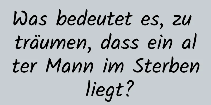 Was bedeutet es, zu träumen, dass ein alter Mann im Sterben liegt?