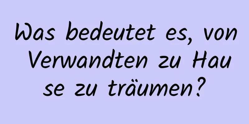 Was bedeutet es, von Verwandten zu Hause zu träumen?