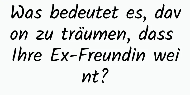 Was bedeutet es, davon zu träumen, dass Ihre Ex-Freundin weint?