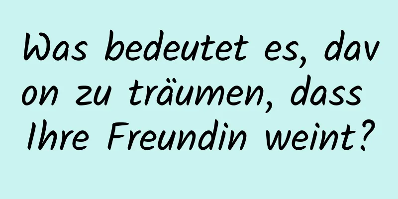 Was bedeutet es, davon zu träumen, dass Ihre Freundin weint?