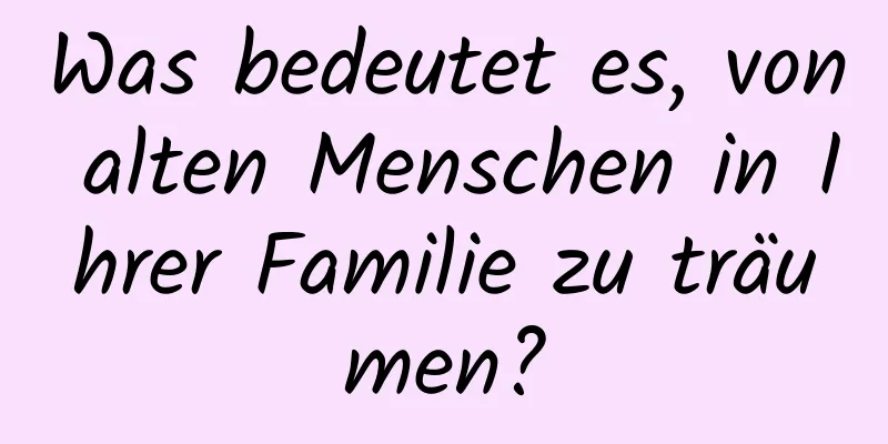 Was bedeutet es, von alten Menschen in Ihrer Familie zu träumen?