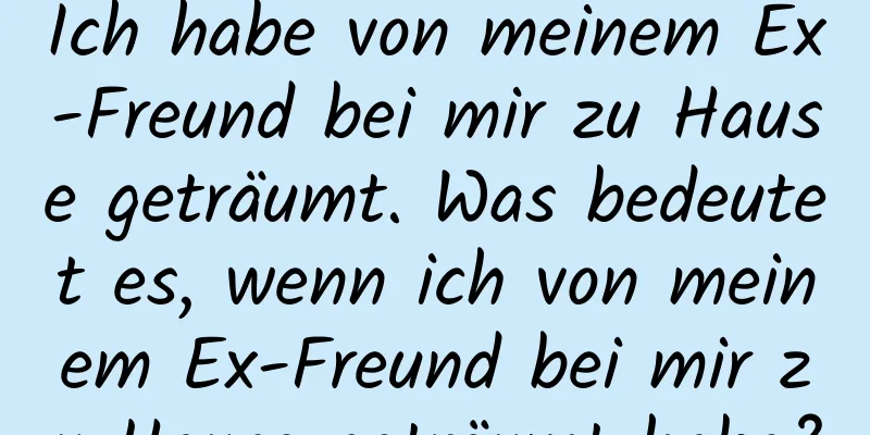 Ich habe von meinem Ex-Freund bei mir zu Hause geträumt. Was bedeutet es, wenn ich von meinem Ex-Freund bei mir zu Hause geträumt habe?